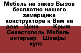 Мебель на заказ.Вызов бесплатно нашего замерщика-конструктора к Вам на дом › Цена ­ 1 - Крым, Севастополь Мебель, интерьер » Шкафы, купе   